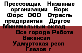 Прессовщик › Название организации ­ Ворк Форс, ООО › Отрасль предприятия ­ Другое › Минимальный оклад ­ 27 000 - Все города Работа » Вакансии   . Удмуртская респ.,Глазов г.